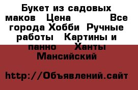  Букет из садовых маков › Цена ­ 6 000 - Все города Хобби. Ручные работы » Картины и панно   . Ханты-Мансийский